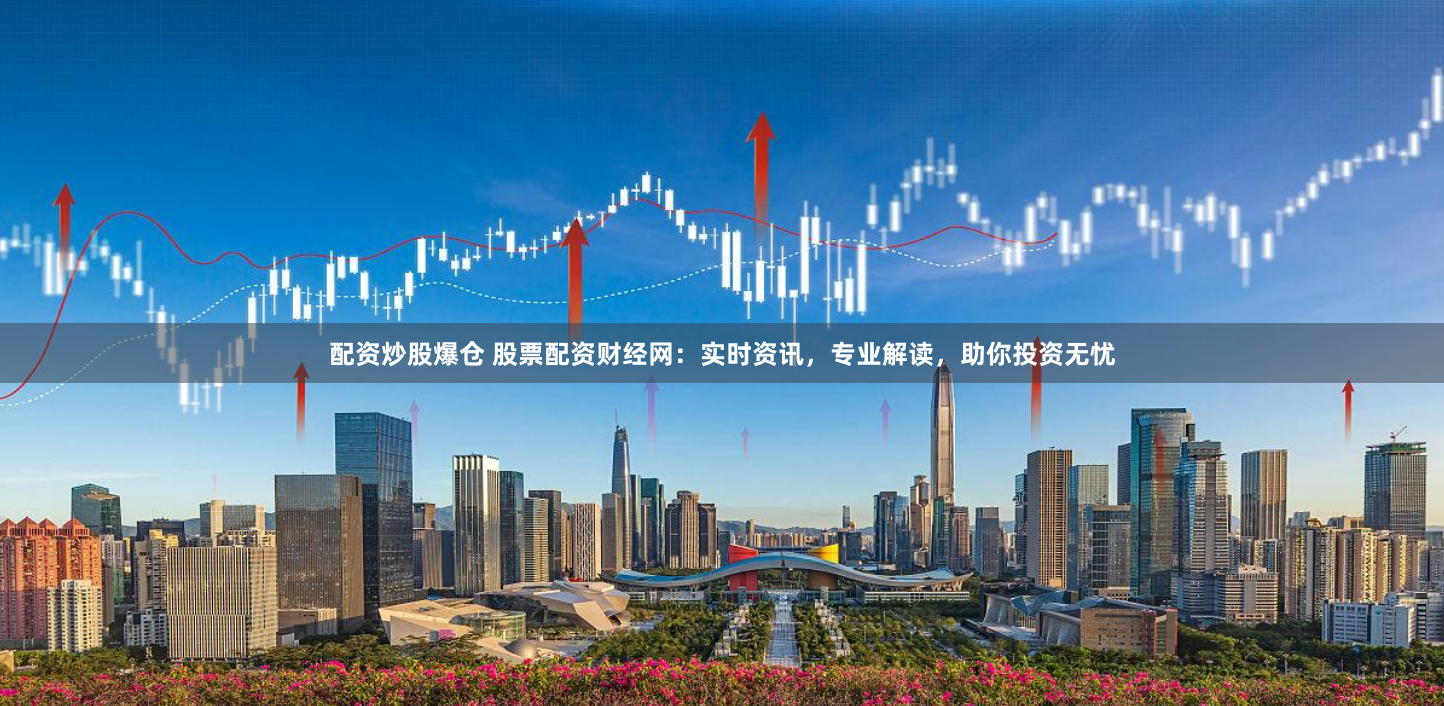 配资炒股爆仓 股票配资财经网：实时资讯，专业解读，助你投资无忧