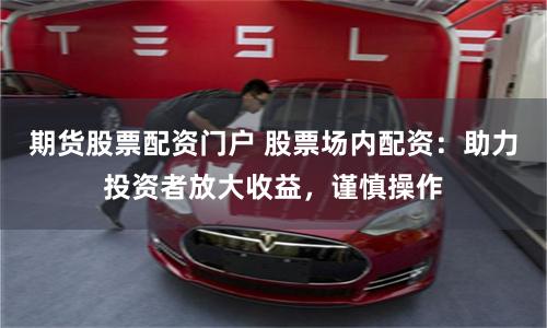 期货股票配资门户 股票场内配资：助力投资者放大收益，谨慎操作