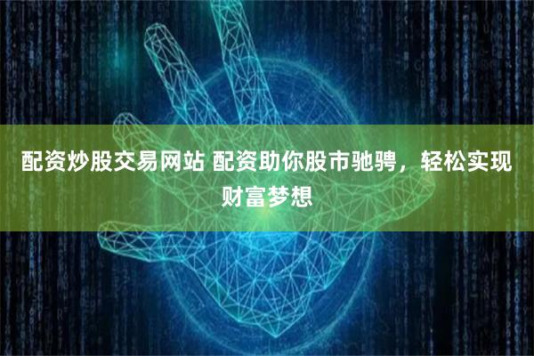 配资炒股交易网站 配资助你股市驰骋，轻松实现财富梦想