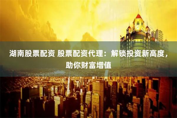 湖南股票配资 股票配资代理：解锁投资新高度，助你财富增值
