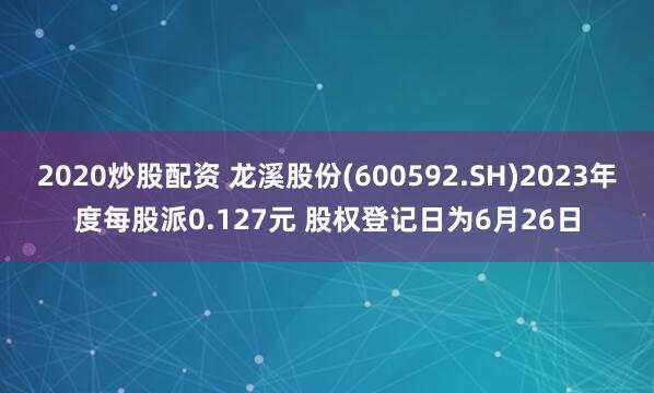 2020炒股配资 龙溪股份(600592.SH)2023年度每股派0.127元 股权登记日为6月26日