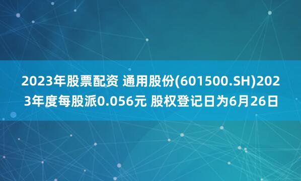 2023年股票配资 通用股份(601500.SH)2023年度每股派0.056元 股权登记日为6月26日
