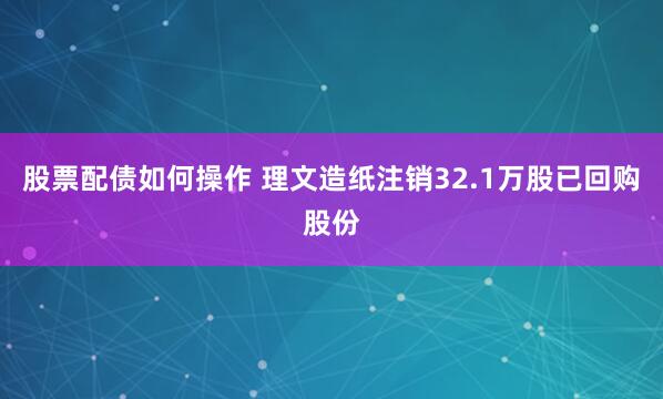 股票配债如何操作 理文造纸注销32.1万股已回购股份