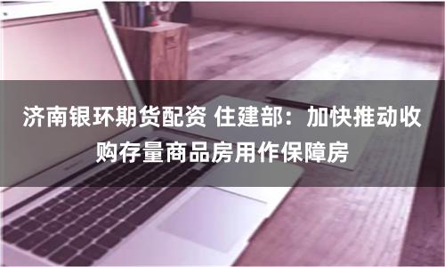 济南银环期货配资 住建部：加快推动收购存量商品房用作保障房