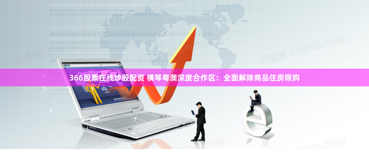 366股票在线炒股配资 横琴粤澳深度合作区：全面解除商品住房限购