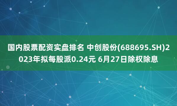 国内股票配资实盘排名 中创股份(688695.SH)2023年拟每股派0.24元 6月27日除权除息