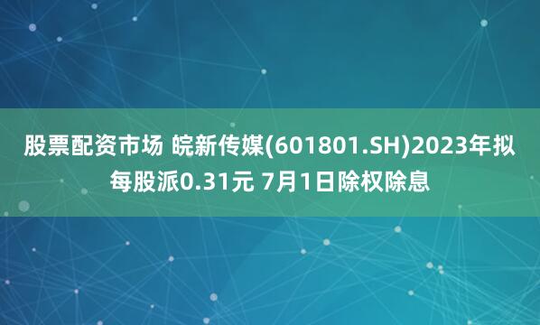 股票配资市场 皖新传媒(601801.SH)2023年拟每股派0.31元 7月1日除权除息