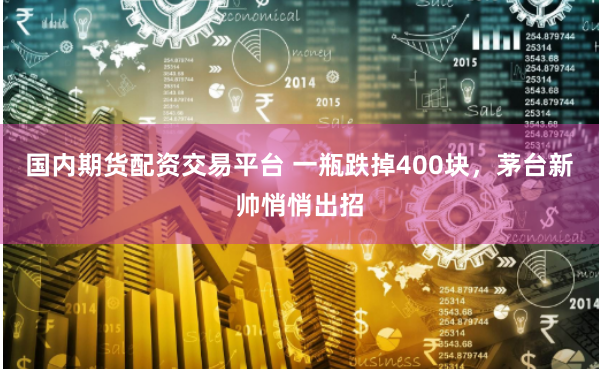 国内期货配资交易平台 一瓶跌掉400块，茅台新帅悄悄出招